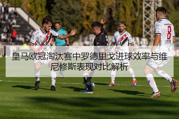 皇马欧冠淘汰赛中罗德里戈进球效率与维尼修斯表现对比解析