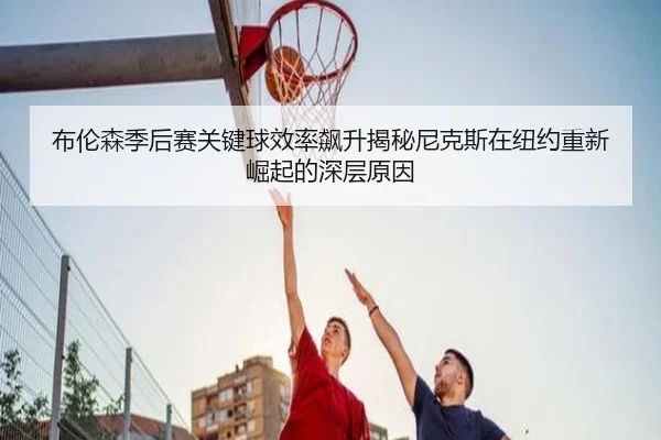 布伦森季后赛关键球效率飙升揭秘尼克斯在纽约重新崛起的深层原因