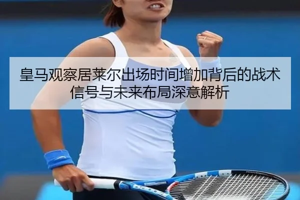 皇马观察居莱尔出场时间增加背后的战术信号与未来布局深意解析