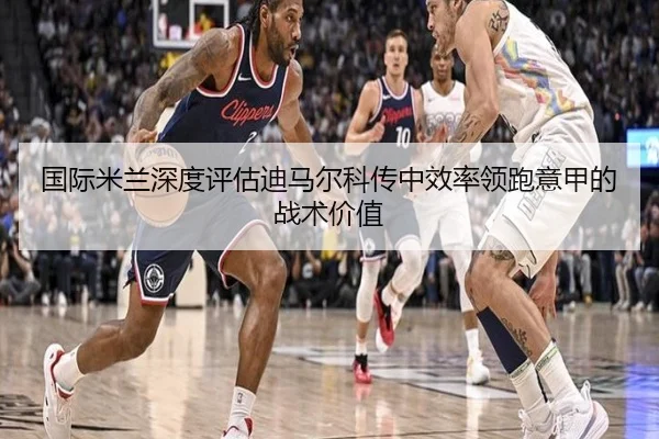国际米兰深度评估迪马尔科传中效率领跑意甲的战术价值