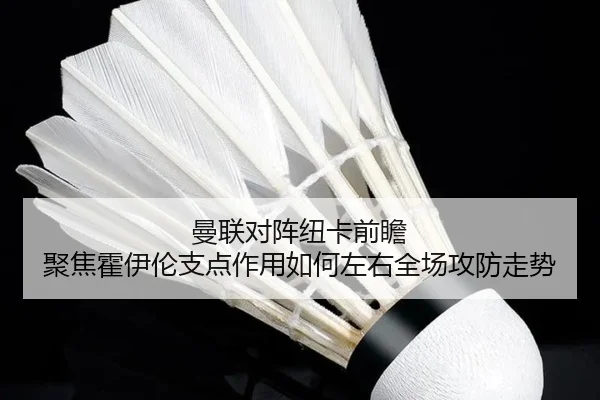 曼联对阵纽卡前瞻 聚焦霍伊伦支点作用如何左右全场攻防走势